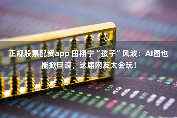正规股票配资app 田栩宁“孩子”风波：AI图也能掀巨浪，这届网友太会玩！