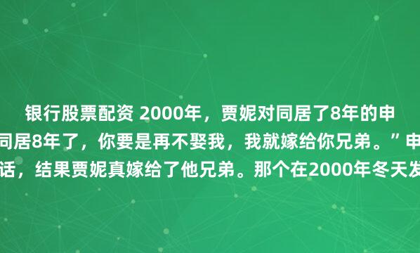 银行股票配资 2000年，贾妮对同居了8年的申军谊说：“我们已经恋爱同居8年了，你要是再不娶我，我就嫁给你兄弟。”申军谊以为贾妮说的是气话，结果贾妮真嫁给了他兄弟。那个在2000年冬天发生的“赌局”，即便放在二十多年后的今天看，依然带着一股令人咋舌的狠劲。在这个故事里，最荒谬的不是那句“你再不娶...