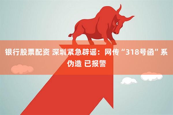 银行股票配资 深圳紧急辟谣：网传“318号函”系伪造 已报警