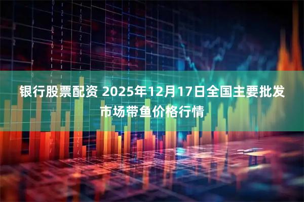 银行股票配资 2025年12月17日全国主要批发市场带鱼价格行情