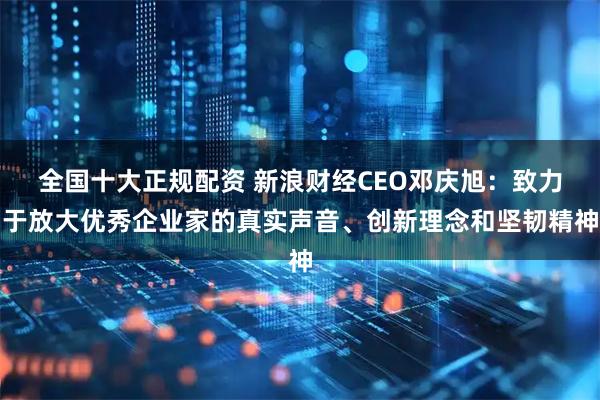 全国十大正规配资 新浪财经CEO邓庆旭：致力于放大优秀企业家的真实声音、创新理念和坚韧精神