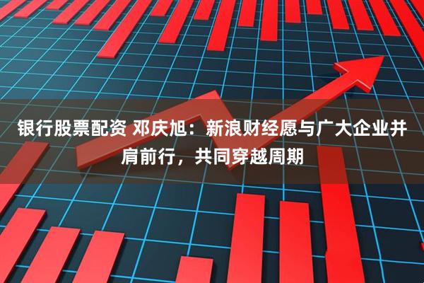 银行股票配资 邓庆旭：新浪财经愿与广大企业并肩前行，共同穿越周期