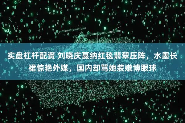 实盘杠杆配资 刘晓庆戛纳红毯翡翠压阵，水墨长裙惊艳外媒，国内却骂她装嫩博眼球