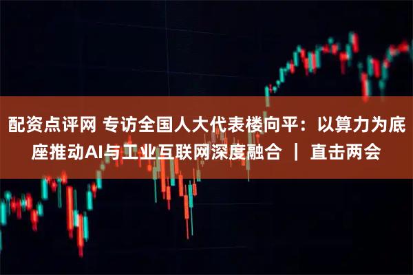 配资点评网 专访全国人大代表楼向平：以算力为底座推动AI与工业互联网深度融合 ｜ 直击两会