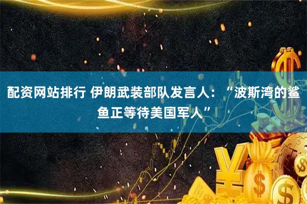 配资网站排行 伊朗武装部队发言人：“波斯湾的鲨鱼正等待美国军人”