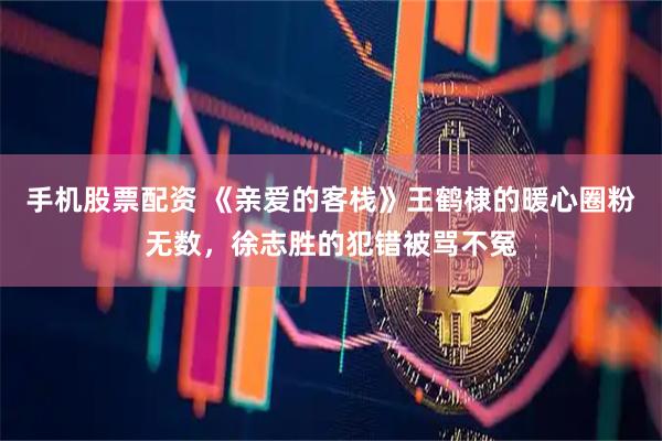 手机股票配资 《亲爱的客栈》王鹤棣的暖心圈粉无数，徐志胜的犯错被骂不冤