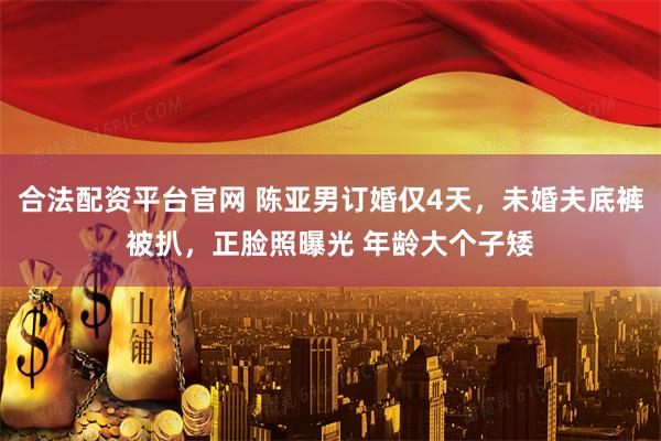 合法配资平台官网 陈亚男订婚仅4天，未婚夫底裤被扒，正脸照曝光 年龄大个子矮