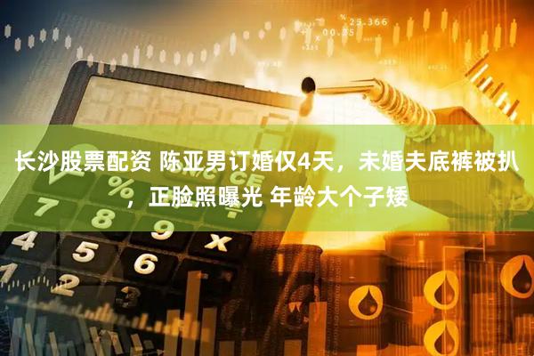 长沙股票配资 陈亚男订婚仅4天，未婚夫底裤被扒，正脸照曝光 年龄大个子矮