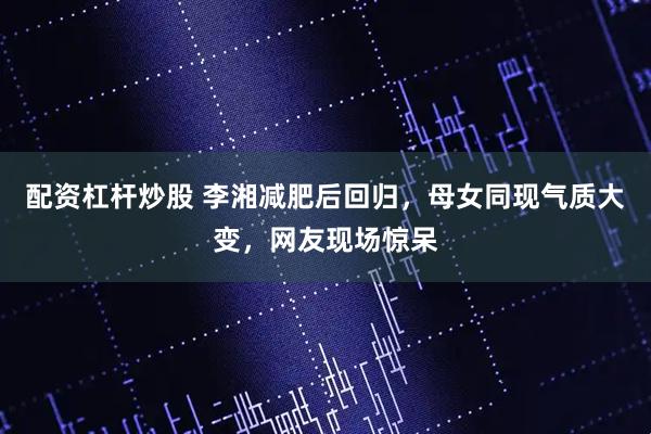 配资杠杆炒股 李湘减肥后回归，母女同现气质大变，网友现场惊呆