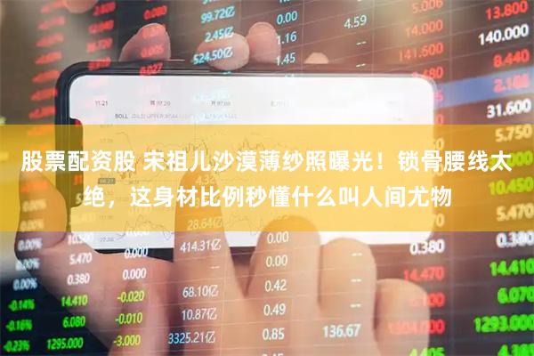 股票配资股 宋祖儿沙漠薄纱照曝光！锁骨腰线太绝，这身材比例秒懂什么叫人间尤物