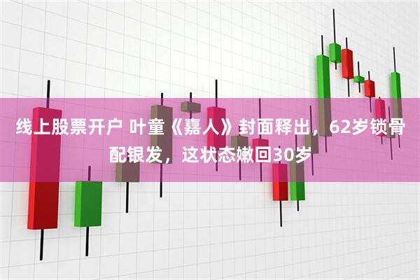 线上股票开户 叶童《嘉人》封面释出，62岁锁骨配银发，这状态嫩回30岁