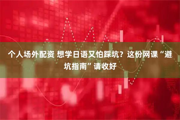 个人场外配资 想学日语又怕踩坑？这份网课“避坑指南”请收好