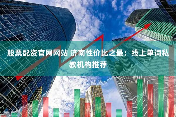 股票配资官网网站 济南性价比之最：线上单词私教机构推荐