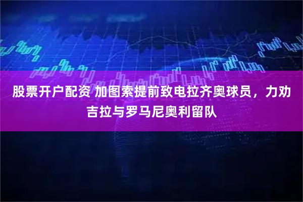 股票开户配资 加图索提前致电拉齐奥球员，力劝吉拉与罗马尼奥利留队