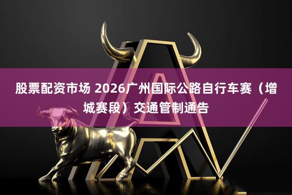 股票配资市场 2026广州国际公路自行车赛（增城赛段）交通管制通告