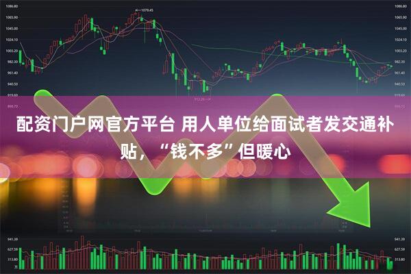 配资门户网官方平台 用人单位给面试者发交通补贴，“钱不多”但暖心