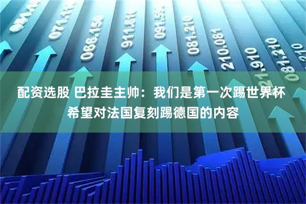 配资选股 巴拉圭主帅：我们是第一次踢世界杯 希望对法国复刻踢德国的内容