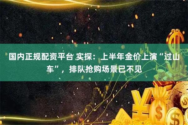 国内正规配资平台 实探：上半年金价上演“过山车”，排队抢购场景已不见