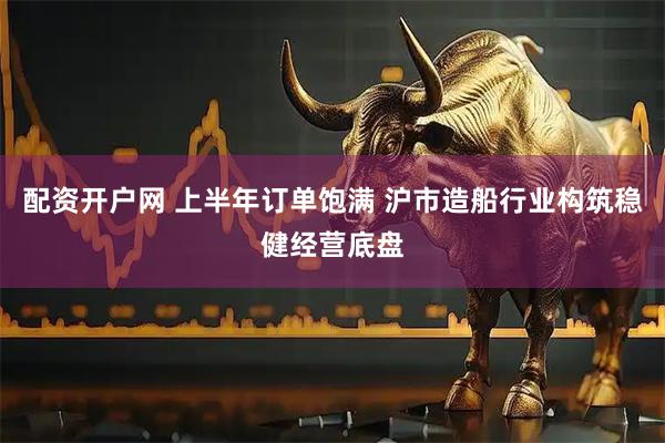 配资开户网 上半年订单饱满 沪市造船行业构筑稳健经营底盘
