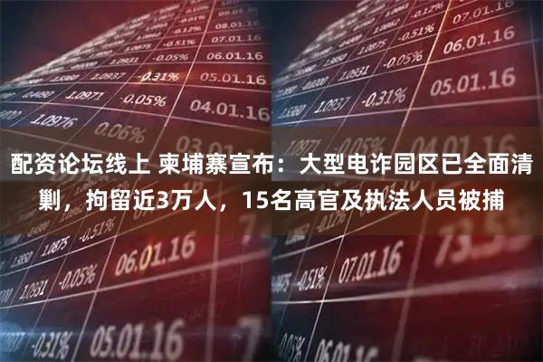 配资论坛线上 柬埔寨宣布：大型电诈园区已全面清剿，拘留近3万人，15名高官及执法人员被捕