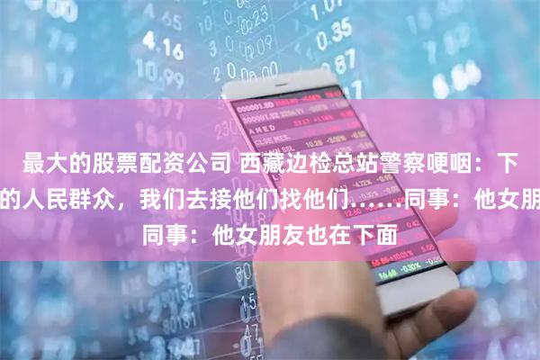 最大的股票配资公司 西藏边检总站警察哽咽：下面都是我们的人民群众，我们去接他们找他们……同事：他女朋友也在下面
